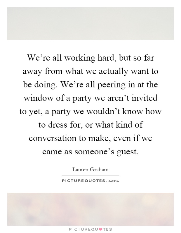 We're all working hard, but so far away from what we actually want to be doing. We're all peering in at the window of a party we aren't invited to yet, a party we wouldn't know how to dress for, or what kind of conversation to make, even if we came as someone's guest Picture Quote #1