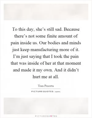 To this day, she’s still sad. Because there’s not some finite amount of pain inside us. Our bodies and minds just keep manufacturing more of it. I’m just saying that I took the pain that was inside of her at that moment and made it my own. And it didn’t hurt me at all Picture Quote #1