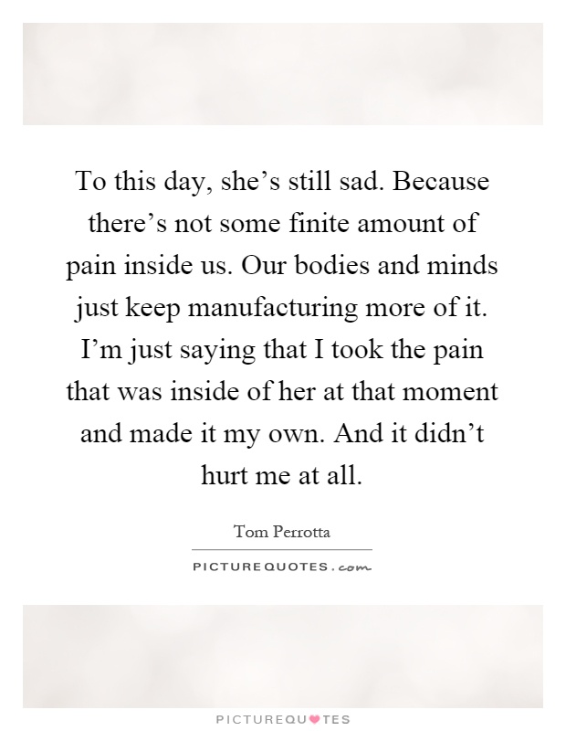 To this day, she's still sad. Because there's not some finite amount of pain inside us. Our bodies and minds just keep manufacturing more of it. I'm just saying that I took the pain that was inside of her at that moment and made it my own. And it didn't hurt me at all Picture Quote #1