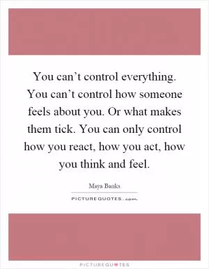 You can’t control everything. You can’t control how someone feels about you. Or what makes them tick. You can only control how you react, how you act, how you think and feel Picture Quote #1