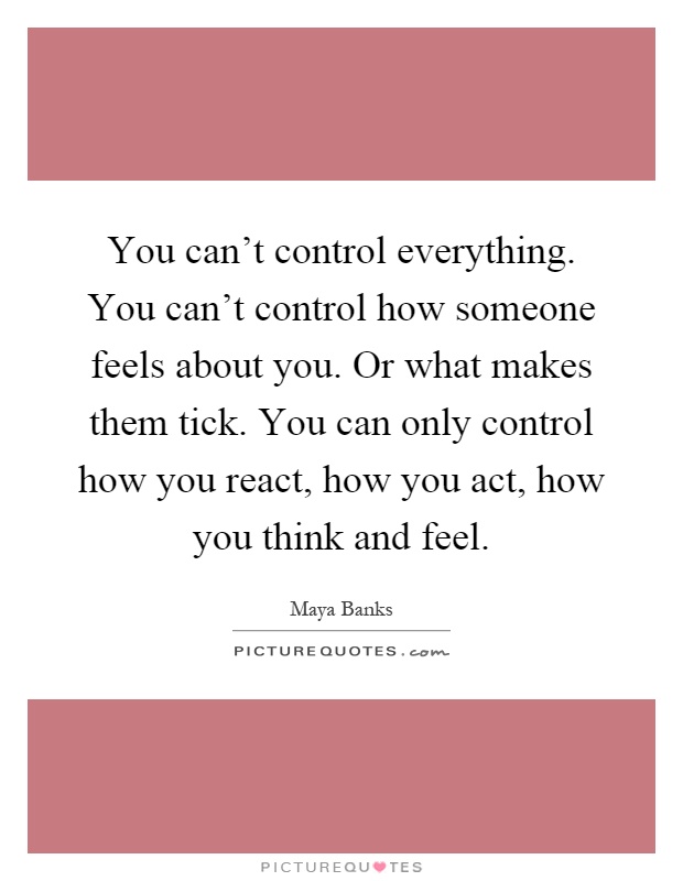 You can't control everything. You can't control how someone feels about you. Or what makes them tick. You can only control how you react, how you act, how you think and feel Picture Quote #1
