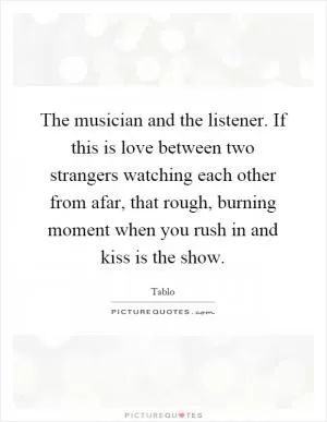 The musician and the listener. If this is love between two strangers watching each other from afar, that rough, burning moment when you rush in and kiss is the show Picture Quote #1