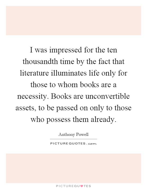 I was impressed for the ten thousandth time by the fact that literature illuminates life only for those to whom books are a necessity. Books are unconvertible assets, to be passed on only to those who possess them already Picture Quote #1