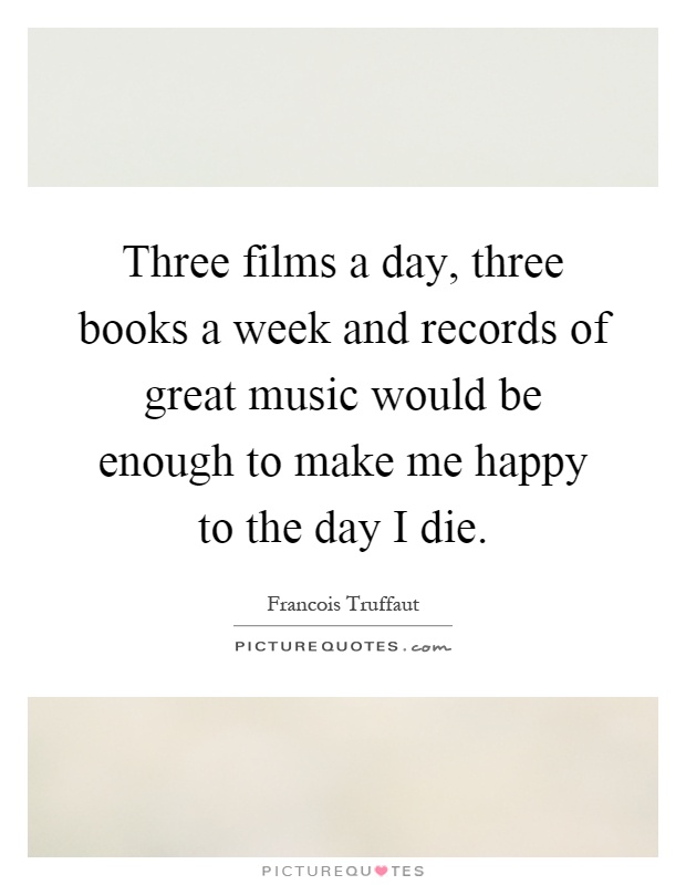 Three films a day, three books a week and records of great music would be enough to make me happy to the day I die Picture Quote #1