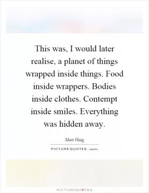 This was, I would later realise, a planet of things wrapped inside things. Food inside wrappers. Bodies inside clothes. Contempt inside smiles. Everything was hidden away Picture Quote #1