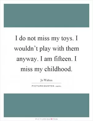 I do not miss my toys. I wouldn’t play with them anyway. I am fifteen. I miss my childhood Picture Quote #1