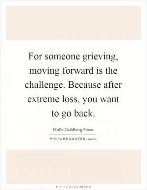 For someone grieving, moving forward is the challenge. Because after extreme loss, you want to go back Picture Quote #1