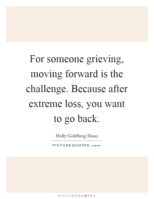 For someone grieving, moving forward is the challenge. Because after extreme loss, you want to go back Picture Quote #1