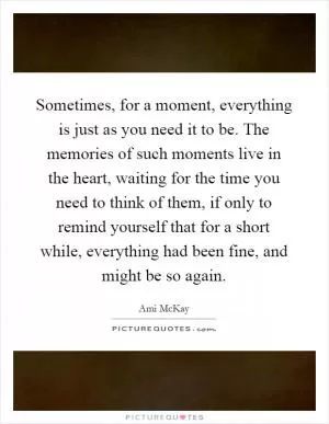 Sometimes, for a moment, everything is just as you need it to be. The memories of such moments live in the heart, waiting for the time you need to think of them, if only to remind yourself that for a short while, everything had been fine, and might be so again Picture Quote #1