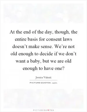 At the end of the day, though, the entire basis for consent laws doesn’t make sense. We’re not old enough to decide if we don’t want a baby, but we are old enough to have one? Picture Quote #1