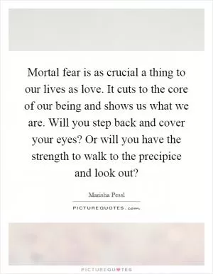 Mortal fear is as crucial a thing to our lives as love. It cuts to the core of our being and shows us what we are. Will you step back and cover your eyes? Or will you have the strength to walk to the precipice and look out? Picture Quote #1