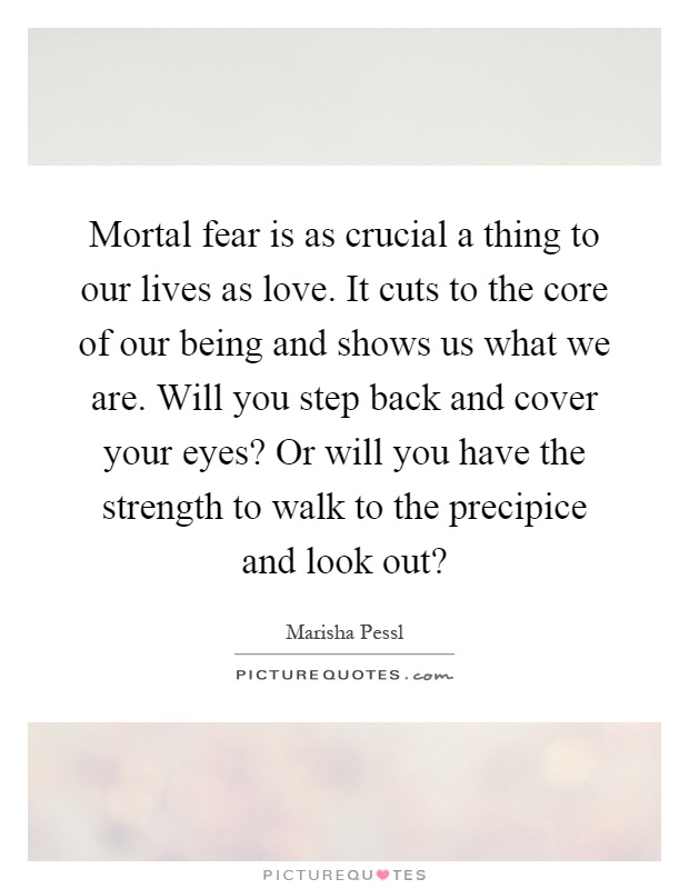 Mortal fear is as crucial a thing to our lives as love. It cuts to the core of our being and shows us what we are. Will you step back and cover your eyes? Or will you have the strength to walk to the precipice and look out? Picture Quote #1