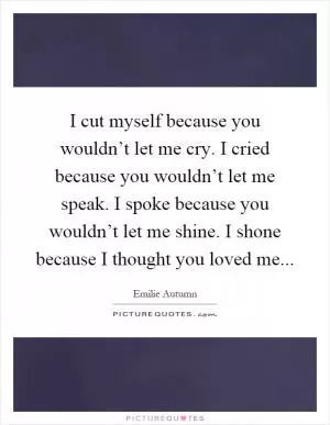 I cut myself because you wouldn’t let me cry. I cried because you wouldn’t let me speak. I spoke because you wouldn’t let me shine. I shone because I thought you loved me Picture Quote #1