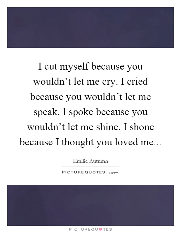 I cut myself because you wouldn't let me cry. I cried because you wouldn't let me speak. I spoke because you wouldn't let me shine. I shone because I thought you loved me Picture Quote #1