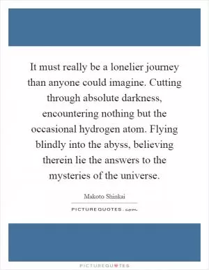 It must really be a lonelier journey than anyone could imagine. Cutting through absolute darkness, encountering nothing but the occasional hydrogen atom. Flying blindly into the abyss, believing therein lie the answers to the mysteries of the universe Picture Quote #1
