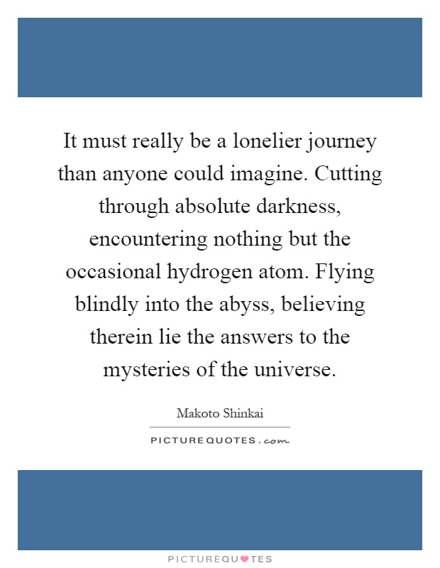 It must really be a lonelier journey than anyone could imagine. Cutting through absolute darkness, encountering nothing but the occasional hydrogen atom. Flying blindly into the abyss, believing therein lie the answers to the mysteries of the universe Picture Quote #1