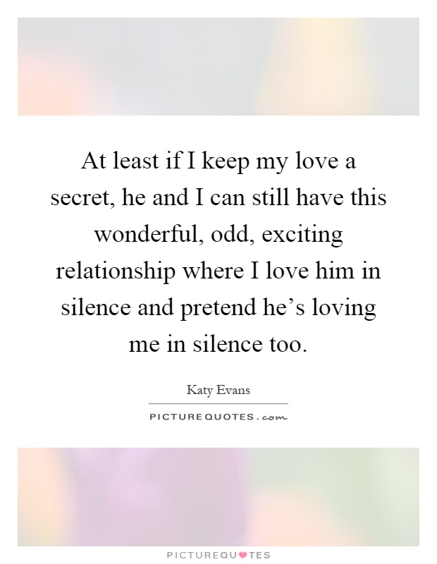 At least if I keep my love a secret, he and I can still have this wonderful, odd, exciting relationship where I love him in silence and pretend he's loving me in silence too Picture Quote #1