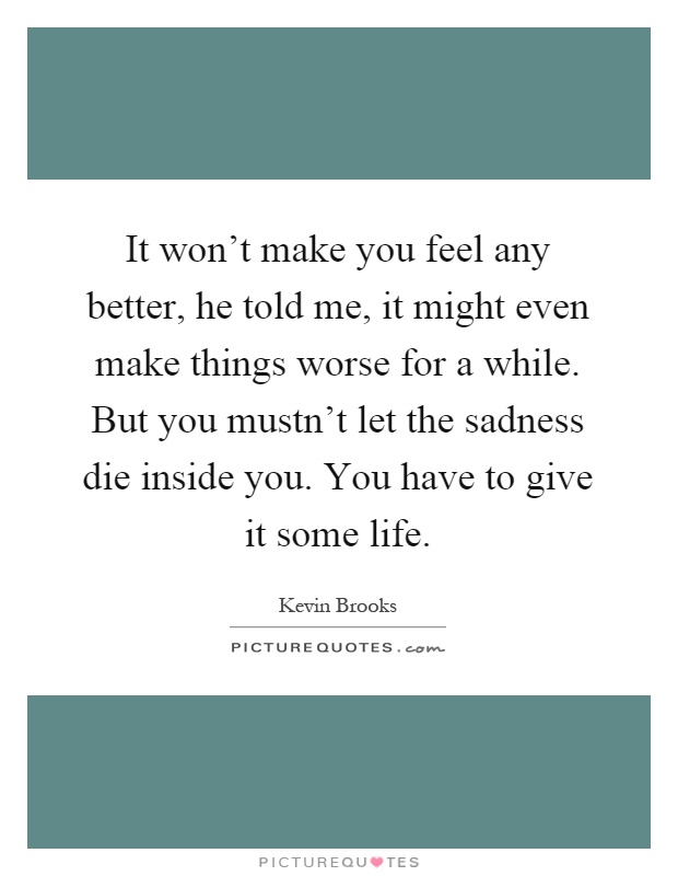 It won't make you feel any better, he told me, it might even make things worse for a while. But you mustn't let the sadness die inside you. You have to give it some life Picture Quote #1