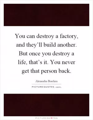 You can destroy a factory, and they’ll build another. But once you destroy a life, that’s it. You never get that person back Picture Quote #1
