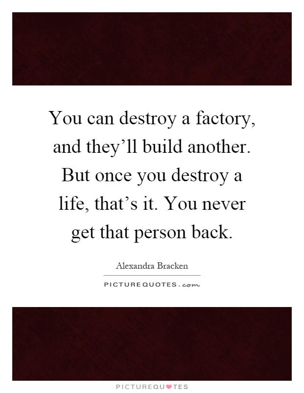 You can destroy a factory, and they'll build another. But once you destroy a life, that's it. You never get that person back Picture Quote #1