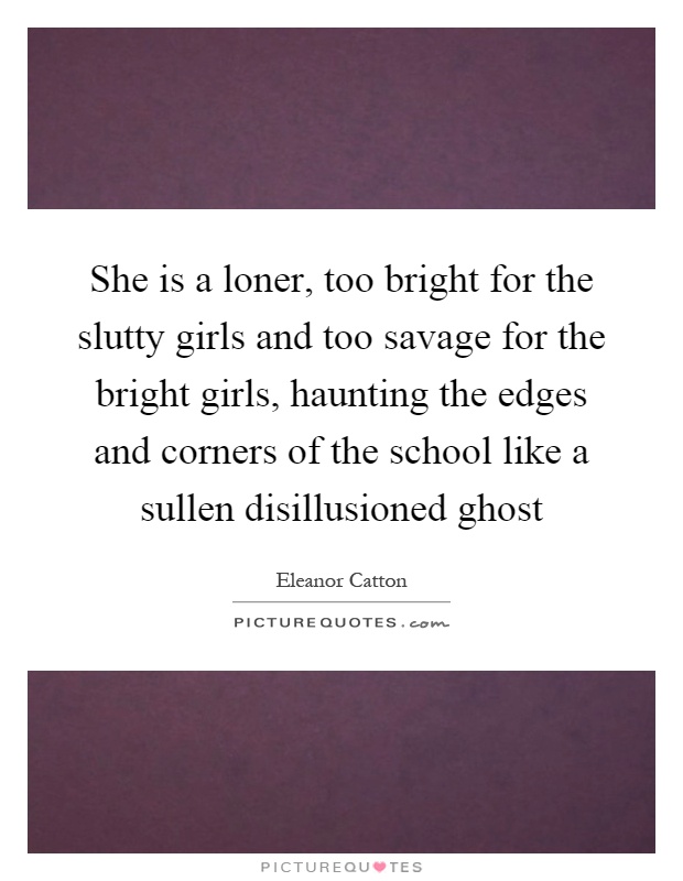 She is a loner, too bright for the slutty girls and too savage for the bright girls, haunting the edges and corners of the school like a sullen disillusioned ghost Picture Quote #1