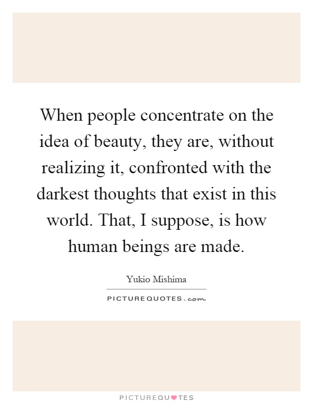 When people concentrate on the idea of beauty, they are, without realizing it, confronted with the darkest thoughts that exist in this world. That, I suppose, is how human beings are made Picture Quote #1