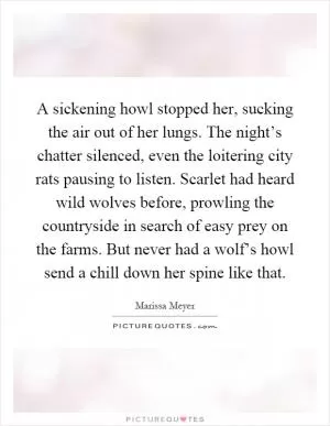 A sickening howl stopped her, sucking the air out of her lungs. The night’s chatter silenced, even the loitering city rats pausing to listen. Scarlet had heard wild wolves before, prowling the countryside in search of easy prey on the farms. But never had a wolf’s howl send a chill down her spine like that Picture Quote #1