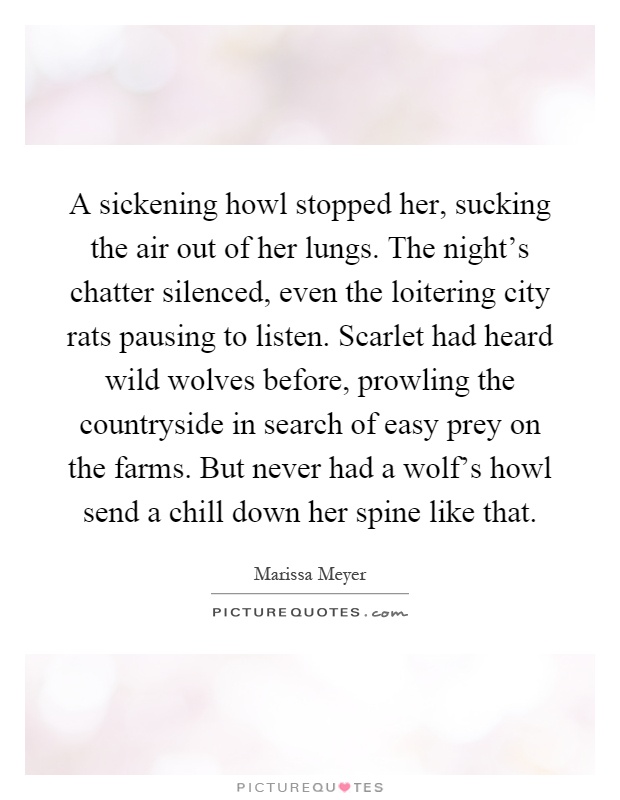 A sickening howl stopped her, sucking the air out of her lungs. The night's chatter silenced, even the loitering city rats pausing to listen. Scarlet had heard wild wolves before, prowling the countryside in search of easy prey on the farms. But never had a wolf's howl send a chill down her spine like that Picture Quote #1