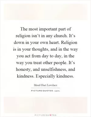 The most important part of religion isn’t in any church. It’s down in your own heart. Religion is in your thoughts, and in the way you act from day to day, in the way you treat other people. It’s honesty, and unselfishness, and kindness. Especially kindness Picture Quote #1