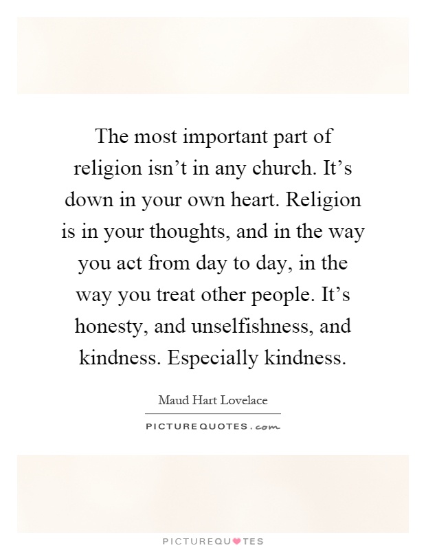 The most important part of religion isn't in any church. It's down in your own heart. Religion is in your thoughts, and in the way you act from day to day, in the way you treat other people. It's honesty, and unselfishness, and kindness. Especially kindness Picture Quote #1