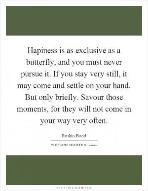 Hapiness is as exclusive as a butterfly, and you must never pursue it. If you stay very still, it may come and settle on your hand. But only briefly. Savour those moments, for they will not come in your way very often Picture Quote #1