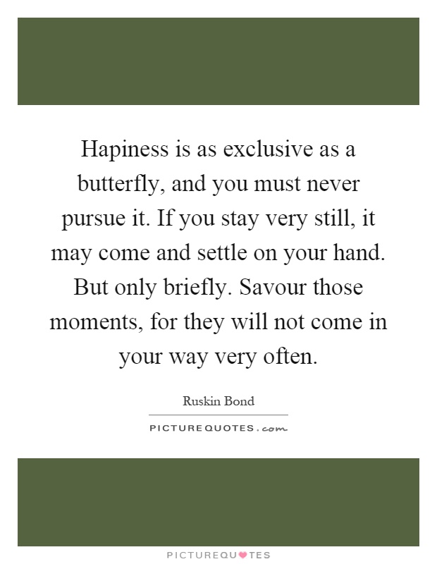 Hapiness is as exclusive as a butterfly, and you must never pursue it. If you stay very still, it may come and settle on your hand. But only briefly. Savour those moments, for they will not come in your way very often Picture Quote #1