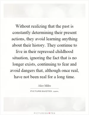 Without realizing that the past is constantly determining their present actions, they avoid learning anything about their history. They continue to live in their repressed childhood situation, ignoring the fact that is no longer exists, continuing to fear and avoid dangers that, although once real, have not been real for a long time Picture Quote #1
