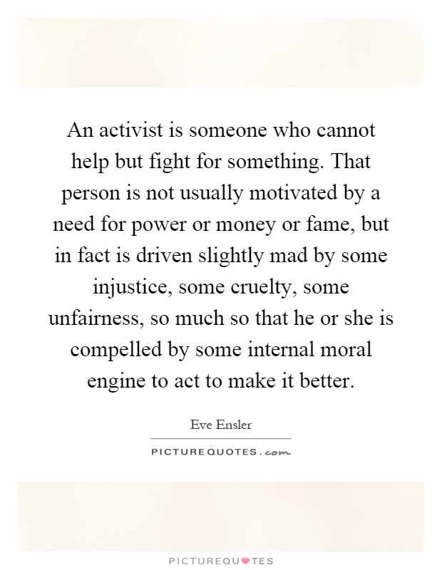 An activist is someone who cannot help but fight for something. That person is not usually motivated by a need for power or money or fame, but in fact is driven slightly mad by some injustice, some cruelty, some unfairness, so much so that he or she is compelled by some internal moral engine to act to make it better Picture Quote #1