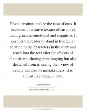 Novels institutionalize the ruse of eros. It becomes a narrative texture of sustained incongruence, emotional and cognitive. It permits the reader to stand in triangular relation to the characters in the story and reach into the text after the objects of their desire, sharing their longing but also detached from it, seeing their view of reality but also its mistakenness. It is almost like being in love Picture Quote #1