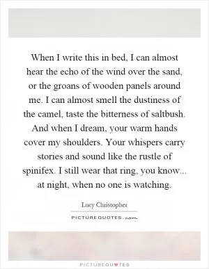 When I write this in bed, I can almost hear the echo of the wind over the sand, or the groans of wooden panels around me. I can almost smell the dustiness of the camel, taste the bitterness of saltbush. And when I dream, your warm hands cover my shoulders. Your whispers carry stories and sound like the rustle of spinifex. I still wear that ring, you know... at night, when no one is watching Picture Quote #1