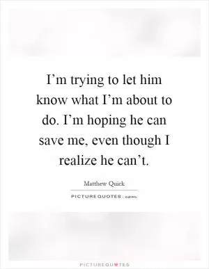I’m trying to let him know what I’m about to do. I’m hoping he can save me, even though I realize he can’t Picture Quote #1