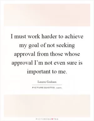 I must work harder to achieve my goal of not seeking approval from those whose approval I’m not even sure is important to me Picture Quote #1