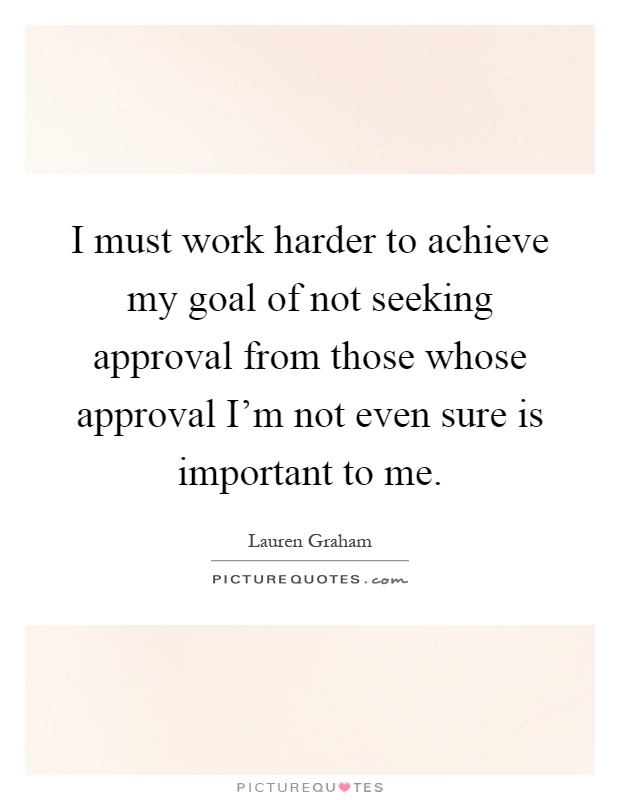 I must work harder to achieve my goal of not seeking approval from those whose approval I'm not even sure is important to me Picture Quote #1