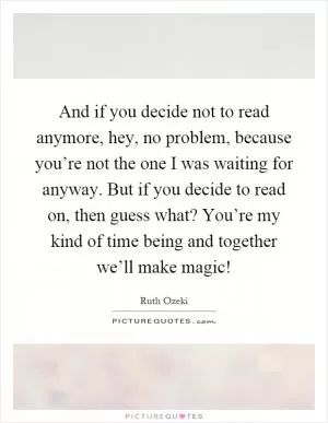 And if you decide not to read anymore, hey, no problem, because you’re not the one I was waiting for anyway. But if you decide to read on, then guess what? You’re my kind of time being and together we’ll make magic! Picture Quote #1