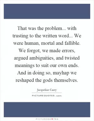 That was the problem... with trusting to the written word... We were human, mortal and fallible. We forgot, we made errors, argued ambiguities, and twisted meanings to suit our own ends. And in doing so, mayhap we reshaped the gods themselves Picture Quote #1