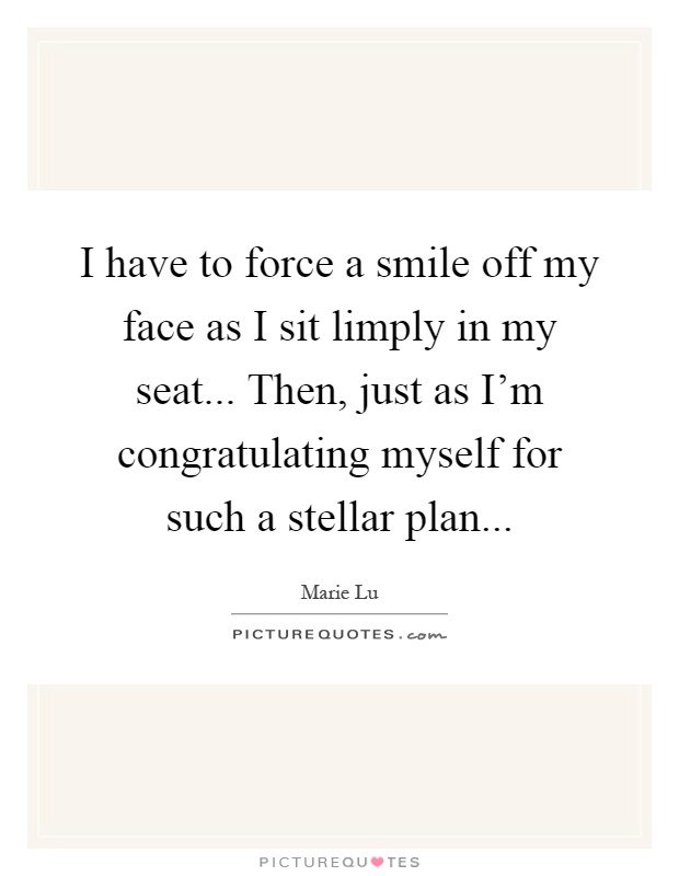 I have to force a smile off my face as I sit limply in my seat... Then, just as I'm congratulating myself for such a stellar plan Picture Quote #1