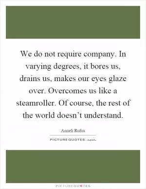 We do not require company. In varying degrees, it bores us, drains us, makes our eyes glaze over. Overcomes us like a steamroller. Of course, the rest of the world doesn’t understand Picture Quote #1