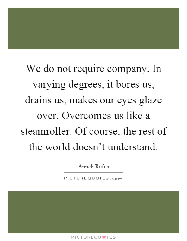 We do not require company. In varying degrees, it bores us, drains us, makes our eyes glaze over. Overcomes us like a steamroller. Of course, the rest of the world doesn't understand Picture Quote #1