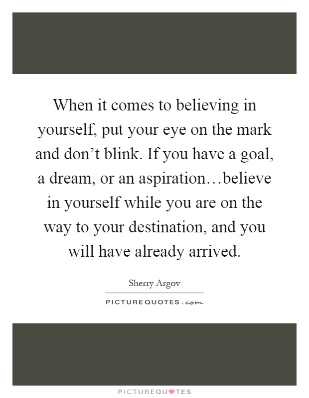 When it comes to believing in yourself, put your eye on the mark and don't blink. If you have a goal, a dream, or an aspiration…believe in yourself while you are on the way to your destination, and you will have already arrived Picture Quote #1