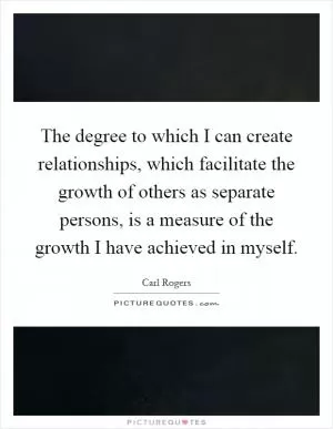 The degree to which I can create relationships, which facilitate the growth of others as separate persons, is a measure of the growth I have achieved in myself Picture Quote #1