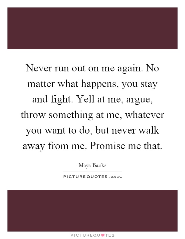 Never run out on me again. No matter what happens, you stay and fight. Yell at me, argue, throw something at me, whatever you want to do, but never walk away from me. Promise me that Picture Quote #1