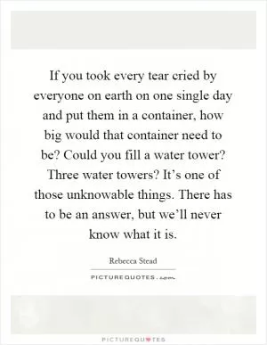 If you took every tear cried by everyone on earth on one single day and put them in a container, how big would that container need to be? Could you fill a water tower? Three water towers? It’s one of those unknowable things. There has to be an answer, but we’ll never know what it is Picture Quote #1