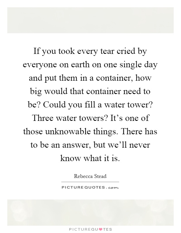 If you took every tear cried by everyone on earth on one single day and put them in a container, how big would that container need to be? Could you fill a water tower? Three water towers? It's one of those unknowable things. There has to be an answer, but we'll never know what it is Picture Quote #1