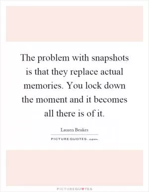 The problem with snapshots is that they replace actual memories. You lock down the moment and it becomes all there is of it Picture Quote #1